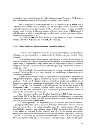 23
responsável pelos efeitos térmicos das ondas eletromagnéticas. Portanto, a SAR indica a
energia aplicada e o aumento de temperatura, em qualquer parte do corpo.
Para a exposição de corpo inteiro utiliza-se o conceito de SAR média, que é
definida como a relação entre a potência total absorvida pelo corpo e sua massa. Para
exposição localizada, como por exemplo devido a telefones celulares portáteis irradiando
campos muito próximos à cabeça do usuário, utiliza-se o conceito de SAR local, que é
definida como a potência absorvida por um determinado volume ou massa unitário,
usualmente uma grama de tecido.
Os valores de SAR são muito difíceis de serem medidos e o que é usualmente
medido é densidade de potência e o valor de SAR é calculado.
5.12 – Efeitos biológicos – efeitos térmicos e efeitos não térmicos
O primeiro e mais importante efeito das radiações eletromagnéticas, nas freqüências
utilizadas em telecomunicação, é o aquecimento dos tecidos onde elas incidem (efeito
térmico).
Os animais de sangue quente, dentre eles o homem, precisam de um sistema de
controle de temperatura corporal bastante sofisticado. Quando ficamos expostos ao sol forte
algum tempo, a temperatura do corpo tende a subir e o corpo reage no sentido de abaixar a
temperatura. O suor é um dos mecanismos utilizados pelo corpo na tentativa de manter a
temperatura estável.
Não só a radiação eletromagnética em excesso provoca a elevação da temperatura
corporal. Exercícios físicos, bem como alterações no metabolismo, também provocam o
aumento da temperatura.
A partir de uma série de estudos e experimentos foi determinada a intensidade de
radiação eletromagnética (expressa em termos de densidade de potência = watts por metro
quadrado = W/m²) nas freqüências utilizadas na telefonia celular, que incidindo no ser
humano provocasse uma elevação de temperatura do corpo de menos um grau centígrado
(SAR = 4 W/Kg). Esta intensidade foi dividida por um fator de segurança igual a 50
(cinqüenta vezes). O valor obtido é o valor máximo sugerido pela comissão ICNIRP, e
adotado pela ANATEL, como valor ao qual o ser humano pode ser submetido durante 24
horas por dia em ambiente não controlado.
Este valor corresponde a uma densidade de potência de 4,35 W/m², equivalente a
uma SAR de 0,08 W/Kg. Para se ter uma idéia do que isto significa pode-se comparar com
densidade de potência emitida pelo sol é recebida no solo, na região tropical do planeta, ao
meio dia, que é da ordem de 1000 W/m².
Os limites propostos nas regulamentações são baseados em critérios térmicos.
Alguns pesquisadores tem sugerido que níveis de radiação não ionizante elevados poderiam
provocar nos tecidos vivos outras alterações além dos efeitos térmicos. Uma das
possibilidades aventadas é a de quebra de cadeias de DNA que existem dentro das células,
o que poderia ser um fator de risco potencial para início de um processo cancerígeno.
Outros estudos aventam a possibilidade de alterações nos sistemas reprodutivos (testículos
e ovários). Várias estão em andamento no mundo sobre, não só os efeitos na cadeia de
DNA, mas também sobre outros possíveis efeitos biológicos diretos (efeitos não térmicos).
 