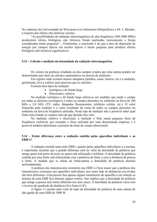 24
No endereço da Universidade de Wisconsin (ver referencias bibligráficas) o Dr. J. Mouder,
a respeito dos efeitos não térmicos conclui:
“As possibilidades da radiação eletromagnética de alta freqüência (300-3000 MHz)
produzirem efeitos biológicos não térmicos foram analisadas teoricamente e foram
consideradas muito pequenas”... Finalmente, a conclusão é de que a taxa de deposição de
energia por campos típicos em tecidos típicos é muito pequena para produzir efeitos
biológicos não térmicos significativos.
5.13 – Cálculo e medição da intensidade da radiação eletromagnética
Os valores da potência irradiada ou dos campos criados por uma antena podem ser
determinados por meio de cálculos matemáticos ou através de medições.
Em regiões onde existem muitos anteparos (prédios, casas, morros, etc.) a medição,
geralmente, leva a valores mais precisos que os cálculos.
Existem dois tipos de medição:
• Isotrópica e de banda larga
• Direcional e seletiva
Na medição isotrópica e de banda larga utiliza-se um medidor que mede o campo
em todas as direções (isotrópico) e todos os campos presentes no ambiente na faixa de 100
KHz a 3,0 GHz (TV, rádio, lâmpadas fluorescentes, telefonia celular, etc.). O valor
fornecido pelo medidor é o valor resultante da soma de todos os campos presentes no
ambiente na faixa de freqüência utilizada. Neste tipo de medição não é possível saber qual
fonte está criando os campos nem de que direção eles vem.
Na medição seletiva e direcional, a medição é feita numa pequena faixa de
freqüência (seletiva), por exemplo a faixa utilizada por uma determinada empresa, e é
possível também determinar a posição da fonte de campo (direcional).
5.14 – Existe diferença entre a radiação emitida pelos aparelhos individuais e as
ERB´s?
A radiação emitida tanto pela ERB´s quanto pelos aparelhos individuais é a mesma,
é importante ressaltar que a grande diferença está no valor da densidade de potência que
atinge quem está perto da torre ou quem está utilizando o telefone. A densidade de potência
emitida por uma fonte está relacionada com a potência da fonte e com a distância da pessoa
à fonte. À medida que se afasta da fonte/antena a densidade de potência diminui
aceleradamente.
A potência dos transmissores existentes nas ERB´s é bem maior que a potência dos
transmissores existentes nos aparelhos individuais, por outro lado às distâncias envolvidas
são bem diferentes. Uma pessoa fica apenas alguns centímetros do aparelho e em relação as
antenas de uma ERB fica distante alguns metros. Isto implica que a densidade de potência
que atinge a pessoa será muito diferente nos dois casos. A densidade de potência varia com
o inverso do quadrado da distância (d) à fonte (1/d²).
A figura 11 mostra uma vista de topo da densidade de potência de uma antena de
alto ganho de uma ERB de 1000 W.
 