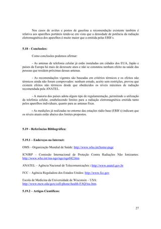 27
Nos casos de aviões e postos de gasolina a recomendação existente também é
relativa aos aparelhos portáteis tendo-se em vista que a densidade de potência da radiação
eletromagnética dos aparelhos é muito maior que a emitida pelas ERB´s.
5.18 – Conclusões:
Como conclusões podemos afirmar:
- As antenas de telefonia celular já estão instaladas em cidades dos EUA, Japão e
países da Europa há mais de dezessete anos e não se constatou nenhum efeito na saúde das
pessoas que residem próximas dessas antenas.
- As recomendações vigentes são baseadas em critérios térmicos e os efeitos não
térmicos ainda não foram comprovados: nenhum estudo, aceito sem restrições, provou que
existem efeitos não térmicos desde que obedecidos os níveis máximos de radiação
recomendada pela ANATEL.
- A maioria dos países adota algum tipo de regulamentação, permitindo a utilização
da telefonia celular, estabelecendo limites para a radiação eletromagnética emitida tanto
pelos aparelhos individuais, quanto para as antenas fixas.
- As medições já realizadas no entorno das estações rádio base (ERB´s) indicam que
os níveis atuais estão abaixo dos limites propostos.
5.19 – Referências Bibliográfica:
5.19.1 – Endereços na Internet:
OMS – Organização Mundial de Saúde: http://www.who.int/home-page
ICNIRP – Comissão Internacional de Proteção Contra Radiações Não Ionizantes:
http://www.who.int/ina-ngo/ngo/ngo042.htm
ANATEL – Agência Nacional de Telecomunicações : http://www.anatel.gov.br
FCC – Agência Reguladora dos Estados Unidos: http://www.fcc.gov
Escola de Medicina da Universidade de Wisconsin – USA:
http://www.mcw.edu/gcrc/cell-phone-health-FAQ/toc.htm.
5.19.2 – Artigos Científicos:
 