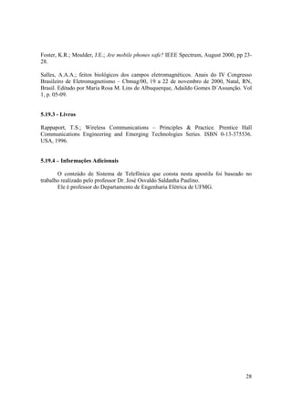 28
Foster, K.R.; Moulder, J.E.; Are mobile phones safe? IEEE Spectrum, August 2000, pp 23-
28.
Salles, A.A.A.; feitos biológicos dos campos eletromagnéticos. Anais do IV Congresso
Brasileiro de Eletromagnetismo – Cbmag/00, 19 a 22 de novembro de 2000, Natal, RN,
Brasil. Editado por Maria Rosa M. Lins de Albuquerque, Adaildo Gomes D´Assunção. Vol
1, p. 05-09.
5.19.3 - Livros
Rappaport, T.S.; Wireless Communications – Principles & Practice. Prentice Hall
Communications Engineering and Emerging Technologies Series. ISBN 0-13-375536.
USA, 1996.
5.19.4 – Informações Adicionais
O conteúdo de Sistema de Telefônica que consta nesta apostila foi baseado no
trabalho realizado pelo professor Dr. José Osvaldo Saldanha Paulino.
Ele é professor do Departamento de Engenharia Elétrica de UFMG.
 