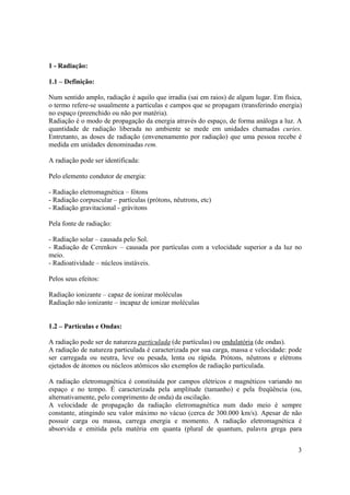 3
1 - Radiação:
1.1 – Definição:
Num sentido amplo, radiação é aquilo que irradia (sai em raios) de algum lugar. Em física,
o termo refere-se usualmente a partículas e campos que se propagam (transferindo energia)
no espaço (preenchido ou não por matéria).
Radiação é o modo de propagação da energia através do espaço, de forma análoga a luz. A
quantidade de radiação liberada no ambiente se mede em unidades chamadas curies.
Entretanto, as doses de radiação (envenenamento por radiação) que uma pessoa recebe é
medida em unidades denominadas rem.
A radiação pode ser identificada:
Pelo elemento condutor de energia:
- Radiação eletromagnética – fótons
- Radiação corpuscular – partículas (prótons, nêutrons, etc)
- Radiação gravitacional - grávitons
Pela fonte de radiação:
- Radiação solar – causada pelo Sol.
- Radiação de Cerenkov – causada por partículas com a velocidade superior a da luz no
meio.
- Radioatividade – núcleos instáveis.
Pelos seus efeitos:
Radiação ionizante – capaz de ionizar moléculas
Radiação não ionizante – incapaz de ionizar moléculas
1.2 – Partículas e Ondas:
A radiação pode ser de natureza particulada (de partículas) ou ondulatória (de ondas).
A radiação de natureza particulada é caracterizada por sua carga, massa e velocidade: pode
ser carregada ou neutra, leve ou pesada, lenta ou rápida. Prótons, nêutrons e elétrons
ejetados de átomos ou núcleos atômicos são exemplos de radiação particulada.
A radiação eletromagnética é constituída por campos elétricos e magnéticos variando no
espaço e no tempo. É caracterizada pela amplitude (tamanho) e pela freqüência (ou,
alternativamente, pelo comprimento de onda) da oscilação.
A velocidade de propagação da radiação eletromagnética num dado meio é sempre
constante, atingindo seu valor máximo no vácuo (cerca de 300.000 km/s). Apesar de não
possuir carga ou massa, carrega energia e momento. A radiação eletromagnética é
absorvida e emitida pela matéria em quanta (plural de quantum, palavra grega para
 