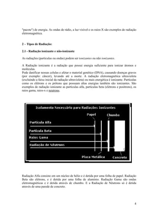 4
"pacote") de energia. As ondas de rádio, a luz visível e os raios-X são exemplos de radiação
eletromagnética.
2 – Tipos de Radiação:
2.1 - Radiação ionizante e não-ionizante
As radiações (partículas ou ondas) podem ser ionizantes ou não ionizantes.
A Radiação ionizante é a radiação que possui energia suficiente para ionizar átomos e
moléculas.
Pode danificar nossas celulas e afetar o material genético (DNA), causando doenças graves
(por exemplo: câncer), levando até a morte. A radiação eletromagnética ultravioleta
(excluindo a faixa inicial da radiação ultravioleta) ou mais energética é ionizante. Partículas
como os elétrons e os prótons que possuam altas energias também são ionizantes. São
exemplos de radiação ionizante as partículas alfa, partículas beta (elétrons e posítrons), os
raios gama, raios-x e neutrons.
Radiação Alfa consiste em um núcleo de hélio e é detida por uma folha de papel. Radiação
Beta são elétrons, e é detida por uma folha de alumínio. Radiação Gama são ondas
eletromagnéticas e é detida através de chumbo. E a Radiação de Nêutrons só é detida
através de uma parede de concreto.
 