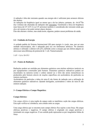 5
A radiação é dita não ionizante quando sua energia não é suficiente para arrancar elétrons
dos átomos
As radiações de freqüência igual ou menor que a da luz (abaixo, portanto, de ~8x1014
Hz
(luz violeta)) são chamadas de radiações não ionizantes. Geralmente a faixa de freqüência
mais baixa do UV (UV-A ou UV próximo) também é considerada não ionizante ainda que
ela e até mesmo a luz pode ionizar alguns átomos.
Elas não alteram o átomo, mas ainda assim, algumas, podem causar problemas de saúde.
2.2 – Unidades de Energia
A unidade padrão do Sistema Internacional (SI) para energia é o joule, mas, por ser uma
unidade macroscópica, não é adequada para uso em fenômenos atômicos. No domínio
atômico é utilizado o elétron-volt (eV), definido como a energia que um elétron adquire ao
atravessar uma diferença de potencial de 1 volt. Numericamente:
1 eV = 1,6 x 10-19 J
2.3 – Fontes de Radiação:
Radiações podem ser emitidas por elementos químicos com núcleos atômicos instáveis ou
por equipamentos construídos pelo homem. Elementos químicos radioativos podem ser
encontrados na natureza (como o urânio natural ou o tório das areias monazíticas) ou
produzidos pelo homem através de reações específicas em aceleradores de partículas ou
reatores nucleares.
Aceleradores de partículas e tubos de raios-X são fontes de radiação sem a utilização de
elementos químicos radioativos. Quando desligados, aceleradores e tubos de raios-X não
emitem radiação.
3 - Campo Elétrico e Campo Magnético:
Campo Elétrico:
Um campo elétrico é uma região do espaço onde se manifesta a ação das cargas elétricas.
Esta ação verifica-se à distância, sem contato entre as cargas.
Uma carga elétrica que se encontra num campo elétrico fica sujeita a uma força. Há cargas
elétricas positivas e negativas. O campo elétrico é originado em cargas positivas e
terminado em cargas negativas. O seu sentido pode representar-se por imaginárias linhas de
força.
 