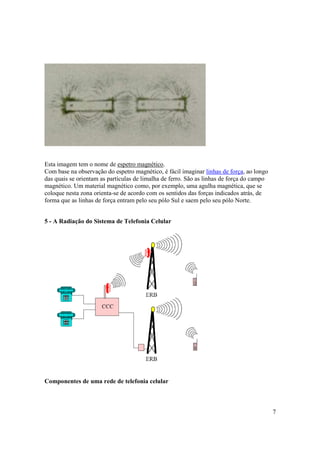 7
Esta imagem tem o nome de espetro magnético.
Com base na observação do espetro magnético, é fácil imaginar linhas de força, ao longo
das quais se orientam as partículas de limalha de ferro. São as linhas de força do campo
magnético. Um material magnético como, por exemplo, uma agulha magnética, que se
coloque nesta zona orienta-se de acordo com os sentidos das forças indicados atrás, de
forma que as linhas de força entram pelo seu pólo Sul e saem pelo seu pólo Norte.
5 - A Radiação do Sistema de Telefonia Celular
Componentes de uma rede de telefonia celular
 