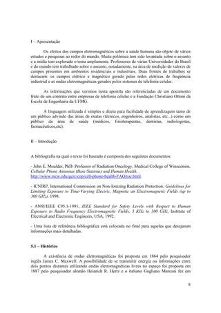 8
I – Apresentação
Os efeitos dos campos eletromagnéticos sobre a saúde humana são objeto de vários
estudos e pesquisas ao redor do mundo. Muita polêmica tem sido levantada sobre o assunto
e a mídia tem explorado o tema amplamente. Professores de várias Universidades do Brasil
e do mundo tem trabalhado sobre o assunto, notadamente, na área de medição de valores de
campos presentes em ambientes residenciais e industriais. Duas frentes de trabalhos se
destacam: os campos elétrico e magnético gerado pelas redes elétricas de freqüência
industrial e as ondas eletromagnéticas gerados pelos sistemas de telefonia celular.
As informações que veremos nesta apostila são referenciadas de um documento
fruto de um contrato entre empresas de telefonia celular e a Fundação Christiano Ottoni da
Escola de Engenharia da UFMG.
A linguagem utilizada é simples e direta para facilidade de aprendizagem tanto de
um público advindo das áreas de exatas (técnicos, engenheiros, analistas, etc...) como um
público da área de saúde (médicos, fisioterapeutas, dentistas, radiologistas,
farmacêuticos,etc).
II – Introdução
A bibliografia na qual o texto foi baseado é composta dos seguintes documentos:
- John E. Moulder, PhD. Professor of Radiation Oncology. Medical College of Winsconsin.
Cellular Phone Antennas (Base Stations) and Human Health.
http://www.mcw.edu/gcrc/cop/cell-phone-health-FAQ/toc.html.
- ICNIRP, International Commission on Non-Ionizing Radiation Protection: Guidelines for
Limiting Exposure to Time-Varying Electric, Magnetic an Electromagnetic Fields (up to
300 GHz), 1998.
- ANSI/IEEE C95.1-1991, IEEE Standard for Safety Levels with Respect to Human
Exposure to Radio Frequency Electromagnetic Fields, 3 KHz to 300 GHz, Institute of
Electrical and Electronic Engineers, USA, 1992.
- Uma lista de referência bibliográfica está colocada no final para aqueles que desejarem
informações mais detalhadas.
5.1 – Histórico
A existência de ondas eletromagnéticas foi proposta em 1864 pelo pesquisador
inglês James C. Maxwell. A possibilidade de se transmitir energia ou informações entre
dois pontos distantes utilizando ondas eletromagnéticas livres no espaço foi proposta em
1887 pelo pesquisador alemão Heinrich R. Hertz e o italiano Guglieno Marconi fez em
 