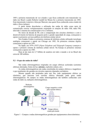 9
1895 a primeira transmissão de voz criando o que ficou conhecido com transmissão via
rádio (no Brasil o padre Roberto Landell de Moura fez a primeira transmissão em 1892.
Esta transmissão é anterior a feita por Marconi, mas quem ficou conhecido como criador do
rádio o físico italiano).
A partir destas descobertas a utilização das ondas de rádio como meio de
comunicação cresceu vertiginosamente originando as estações de rádio AM, rádio FM,
televisão e sistemas de comunicações civis e militares.
No início da década de 80, com a compactação dos circuitos eletrônico e com o
desenvolvimento de baterias de pequeno porte e grande capacidade de carga, começaram a
operar os primeiros serviços públicos de telefonia celular móvel.
Nos Estados Unidos os primeiros sistemas de telefonia celular utilizando tecnologia
analógica começaram a operar em Chicago em 1983. Os primeiros sistemas digitais
começaram a operar em 1991.
No Japão, em 1979 a NTT (Nipon Telephone and Telegraph Company) começou a
operar o primeiro sistema de telefonia celular móvel. Na Europa os primeiros sistemas
começaram a operar em 1985.
Hoje já são mais de 2,7 bilhões de usuários em todo o mundo e só no Brasil são
cerca de 100 milhões.
5.2 – O que são ondas de rádio?
São ondas eletromagnéticas originadas em cargas elétricas aceleradas (correntes
elétricas alternadas; fontes de luz; antenas; explosões solares; etc).
As ondas eletromagnéticas são ondas constituídas de campos elétricos e magnéticos
e que usualmente são geradas em circuitos especiais chamados osciladores.
Mesmo quando não projetados para este fim, todo equipamento elétrico ou
eletrônico, que funciona com corrente elétrica alternada, pode gerar ondas
eletromagnéticas. Os campos ou ondas eletromagnéticas são também conhecidas com
ondas de rádio ou, radiações eletromagnéticas.
Figura 1 – Campos e ondas eletromagnéticas geradas por equipamentos eletro/eletrônico.
 