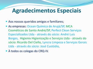 Agradecimentos Especiais
 Aos nossos queridos amigos e familiares;
 As empresas: Ocean Química de Arujá/SP, MCA
  Cosméticos de Santo André/SP, Perfect Clean Serviços
  Especializados Ltda - através do sócio: André Luis
  Borges, Higienix Higienização e Serviços Ltda - através do
  sócio: Ricardo Del Ciello, Lyncra Limpeza e Serviços Gerais
  Ltda - através do sócio: José Custódio,
 À todos os colegas do CRQ-IV.
 