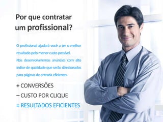 Por que contratar
um profissional?
O profissional ajudará você a ter o melhor
resultado pelo menorcusto possível.
Nós desenvolveremos anúncios com alto
índice de qualidade que serão direcionados
parapáginas deentrada eficientes.
= RESULTADOS EFICIENTES
– CUSTO POR CLIQUE
+ CONVERSÕES
 