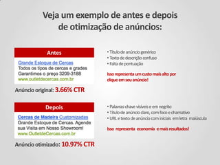 Veja um exemplo de antes e depois
de otimização de anúncios:
• Títulodeanúnciogenérico
• Textodedescrição confuso
• Faltadepontuação
• Palavras-chavevisíveiseemnegrito
• Títulodeanúncioclaro,comfocoechamativo
• URLetextodeanúnciocominiciais emletra maiúscula
Antes
Anúnciootimizado: 10.97% CTR
Depois
Anúnciooriginal: 3.66% CTR
Issorepresenta umcustomaisaltopor
cliqueemseuanúncio!
Isso representa economia emaisresultados!
 