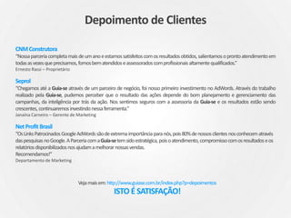 Petriun
“Já trabalhamos há mais de 7 anos com a Guia-se, na qual iniciou com a construção do site e hoje cuida de todos
os serviços digitais incluso link patrocinado. Eles nos entendem e transformando nossa necessidade em soluções,
gostamos e indicamos.”
Jean Perine – Diretor
Campicom
”Caríssima Michele, gostaria de deixar registrado que a parceria da Campicom com a Guia-se através do link
patrocinado, por ser uma empresa que trabalha com vendas B2B, conseguimos fazer uma divulgação mais
segmentada, aumentando consideravelmente o número de acessos e queremos continuar contando com a
seriedade e o excelente atendimento da Guia-se! Sucesso!”
Emilia Sthal – Gerente de Novos Negócios
Vigneto
“A Vigneto negócios imobiliários pode relatar que a parceria com a Guia-se vislumbra a oportunidade de buscar
novos clientes e abrangência de seu nome pela internet e o objetivo de estar com a Guia-se não é somente a
busca de mais um nome e sim um filtro para a necessidade deste cliente e alcançar seu perfil e a satisfação.”
Julio Cesar Thomé – Gerente Comercial
Depoimento de Clientes
 