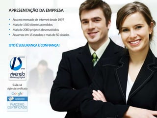 APRESENTAÇÃO DA EMPRESA
• Atua no mercado de Internet desde 1997
• Mais de 2.500 clientes atendidos
• Mais de 3.500 projetos desenvolvidos
• Atuamos em 20 estados e 83 cidades
ISTO É SEGURANÇA E CONFIANÇA!
Guia-se Agência Certificada
 