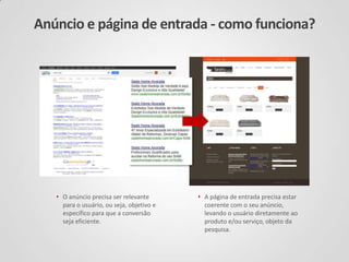 Anúncio e página de entrada - como funciona?
• O anúncio precisa ser relevante
para o usuário, ou seja, objetivo e
específico para que a conversão
seja eficiente.
• A página de entrada precisa estar
coerente com o seu anúncio,
levando o usuário diretamente ao
produto e/ou serviço, objeto da
pesquisa.
 