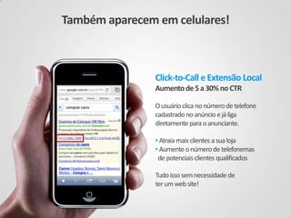 Click-to-Call e Extensão Local
Aumento de5a30%noCTR
Ousuário clica nonúmerodetelefone
cadastrado noanúncio ejáliga
diretamente paraoanunciante.
• Atraiamaisclientes asualoja
• Aumenteonúmerodetelefonemas
depotenciais clientes qualificados
Tudoissosemnecessidade de
terumwebsite!
Também aparecem em celulares!
 