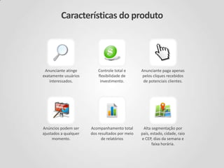Características do produto
Alta segmentação por
país, estado, cidade, raio
e CEP, dias da semana e
faixa horária.
Anunciante atinge
exatamente usuários
interessados.
Controle total e
flexibilidade de
investimento.
Anunciante paga apenas
pelos cliques recebidos
de potenciais clientes.
Anúncios podem ser
ajustados a qualquer
momento.
Acompanhamento total
dos resultados por meio
de relatórios
 