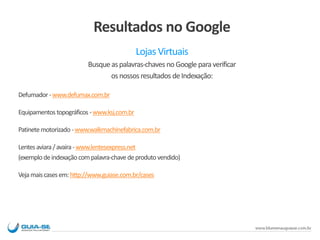 Resultados no Google
Lojas Virtuais
Busqueaspalavras-chaves noGoogle paraverificar
osnossosresultados deIndexação:
Defumador-www.defumax.com.br
Equipamentostopográficos -www.ksj.com.br
Patinetemotorizado -www.walkmachinefabrica.com.br
Lentesaviara/avaira-www.lentesexpress.net
(exemplodeindexaçãocompalavra-chavedeprodutovendido)
Vejamaiscasesem:http://www.guiase.com.br/cases
 