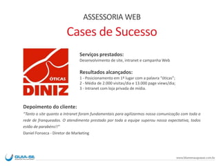 ASSESSORIA WEB
Cases de Sucesso
Serviços prestados:
Desenvolvimento de site, intranet e campanha Web
Resultados alcançados:
1 - Posicionamento em 1º lugar com a palavra “óticas”;
2 - Média de 2.000 visitas/dia e 13.000 page views/dia;
3 - Intranet com loja privada de mídia.
Depoimento do cliente:
“Tanto o site quanto a Intranet foram fundamentais para agilizarmos nossa comunicação com toda a
rede de franqueados. O atendimento prestado por toda a equipe superou nossa expectativa, todos
estão de parabéns!!”
Daniel Fonseca - Diretor de Marketing
 
