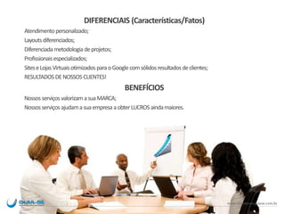 DIFERENCIAIS (Características/Fatos)
Atendimentopersonalizado;
Layoutsdiferenciados;
Diferenciadametodologia deprojetos;
Profissionaisespecializados;
SiteseLojasVirtuaisotimizadosparaoGooglecomsólidosresultadosdeclientes;
RESULTADOS DENOSSOS CLIENTES!
BENEFÍCIOS
Nossosserviços valorizamasuaMARCA;
Nossosserviços ajudamasuaempresa aobterLUCROSaindamaiores.
 