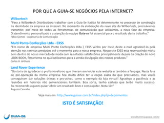 POR QUE A GUIA-SE NEGÓCIOS PELA INTERNET?
Wilbortech
“Para a Wilbortech Distribuidora trabalhar com a Guia-Se Itatiba foi determinante no processo de construção
da identidade da empresa na internet. No momento da elaboração do novo site da Wilbortech, precisávamos
transmitir, por meio de todas as ferramentas de comunicação que utilizamos, a nova face da empresa.
O atendimento personalizado e a atenção da equipe Guia-se foi essencial para o resultado deste trabalho.”
Fábio Gomes - Assessoria de Comunicação
Multi Ponto Confecções Ltda - EXSS
“Em nome da empresa Multi Ponto Confecções Ltda / EXSS venho por meio deste e-mail agradecê-lo pela
atenção nos serviços prestados até o momento para a nossa empresa. Nosso site EXSS esta repercutindo muito
bem dentro do nosso mercado de moda com resultados satisfatórios principalmente depois da criação do novo
LOOK BOOK, ferramenta no qual utilizamos para a venda divulgação dos nossos produtos.”
Carlos H. Arthuzo
Land Rover Experience
"Gostaria de agradecer o profissionalismo que tiveram em iniciar este website e também a fanpage. Neste fase
de pré-operação da minha empresa fica muito difícil ter a noção exata do que precisamos, mas vocês
conseguiram dar soluções ótimas e pro-ativas, como o exemplo da loja virtual! Agradeço a paciência e as
reuniões em horários não convencionais também. Boa sorte, tenho certeza que terão muito sucesso.
Eu recomendo a quem quiser obter um resultado bom e com rapidez. Nota 10!“
Augusto Carvalho
Veja mais em: http://www.guiase.com.br/index.php?p=depoimentos
ISTO É SATISFAÇÃO!
 
