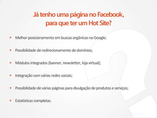 • Melhor posicionamento em buscas orgânicas no Google;

• Possibilidade de redirecionamento de domínios;

• Módulos integrados (banner, newsletter, loja virtual);

• Integração com várias redes sociais;

• Possibilidade de várias páginas para divulgação de produtos e serviços;

• Estatísticas completas.
 