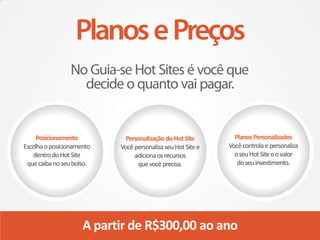 Posicionamento          Personalização do Hot Site        Planos Personalizados
Escolha o posicionamento   Você personaliza seu Hot Site e   Você controla e personaliza
    dentro do Hot Site          adiciona os recursos           o seu Hot Site e o valor
 que caiba no seu bolso.         que você precisa.              do seu investimento.




                     A partir de R$300,00 ao ano
 