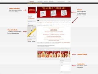 Logotipo da empresa
   Sua marca e seus contatos   Descrição
   em local de destaque        Descrição de texto
                               e imagens dos seus
                               produtos e serviços




Mapa de localização
A localização da sua empresa
em um mapa interativo




                               Galeria de imagens




                               Contato direto
                               Seus clientes entram
                               em contato
 