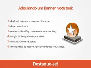 1 – Exclusividade de sua marca em destaque;
2 – Baixo investimento;
3 – Aumento de tráfego para seu site e/ou Hot Site;
4 – Opção de divulgação de promoções;
5 – Implantação em 48 horas;
6 – Possibilidade de adquirir 3 posicionamentos simultâneos.




                          Destaque-se!
 