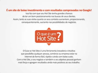 É um site de baixo investimento e com resultados comprovados no Google!
                   Isso faz com que seu Hot Site tenha grandes chances
               de ter um bom posicionamento nas buscas de seus clientes.
     Assim, tanto as suas visitas quanto os seus contatos aumentam, proporcionando,
              consequentemente, aumento nas possibilidades de negócios.




               O Guia-se Hot Sites é uma ferramenta inovadora e intuitiva
            que possibilita qualquer pessoa, comércio ou empresa estar na
                 Internet de forma fácil, rápida e ainda com baixo custo.
         Com o Hot Site, o seu negócio e também o seu objetivo pessoal ganham
          mais força e agregam resultados ainda mais positivos ao seu trabalho.
 