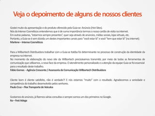 Gostei muito da apresentação e do produto oferecido pela Guia-se: Anúncio (Hot Sites).
Nós da Intense Cosméticos entendemos que é de suma importância termos o nosso cartão de visita na internet.
Em outras palavras, “estarmos sempre presentes”, quer seja através de anúncios, mídias sociais, lojas virtuais, etc.
Portanto, a Guia-se é sem dúvida um destes importantes canais para “você estar lá” e você “tem que estar lá” (na internet).
Marlene – Intense Cosméticos


Para a Wilbortech Distribuidora trabalhar com a Guia-se Itatiba foi determinante no processo de construção da identidade da
empresa na internet.
No momento da elaboração do novo site da Wilbortech precisávamos transmitir, por meio de todas as ferramentas de
comunicação que utilizamos, a nova face da empresa. O atendimento personalizado e a atenção da equipe Guia-se foi essencial
para o resultado deste trabalho.
Fábio Gomes - Agência Crescente / Assessoria de Comunicação Wilbortech Distribuidora


Cliente bom é cliente satisfeito, não é verdade?! E nós estamos “muito” com o resultado. Agradecemos a seriedade e
competência do trabalho desenvolvido pelos senhores.
Paulo Cruz – Flex Transporte de Veículos


Gostamos do anúncio, já fizemos várias consultas e sempre somos um dos primeiros no Google.
Ita – Fest Adega
 