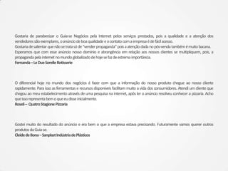 Gostaria de parabenizar o Guia-se Negócios pela Internet pelos serviços prestados, pois a qualidade e a atenção dos
vendedores são exemplares, o anúncio de boa qualidade e o contato com a empresa é de fácil acesso.
Gostaria de salientar que não se trata só de “vender propaganda” pois a atenção dada no pós-venda também é muito bacana.
Esperamos que com esse anúncio nosso domínio e abrangência em relação aos nossos clientes se multipliquem, pois, a
propaganda pela internet no mundo globalizado de hoje se faz de estrema importância.
Fernanda – Le Due Sorelle Rotisserie



O diferencial hoje no mundo dos negócios é fazer com que a informação do nosso produto chegue ao nosso cliente
rapidamente. Para isso as ferramentas e recursos disponíveis facilitam muito a vida dos consumidores. Atendi um cliente que
chegou ao meu estabelecimento através de uma pesquisa na internet, após ler o anúncio resolveu conhecer a pizzaria. Acho
que isso representa bem o que eu disse inicialmente.
Roseli – Quatro Stagione Pizzaria



Gostei muito do resultado do anúncio e era bem o que a empresa estava precisando. Futuramente vamos querer outros
produtos da Guia-se.
Cleide de Bona – Sanplast Indústria de Plásticos
 