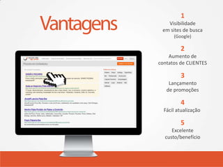 1
   Visibilidade
 em sites de busca
      (Google)

         2
    Aumento de
contatos de CLIENTES

         3
    Lançamento
   de promoções

         4
  Fácil atualização

         5
     Excelente
  custo/benefício
 