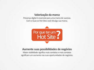 Valorização da marca
  Presença digital é essencial para uma marca de sucesso.
     Com o Guia-se Hot Sites você divulga sua marca.




 Aumente suas possibilidades de negócios
   Maior visibilidade significa mais contatos e mais contatos
significam um aumento nas suas oportunidades de negócios.
 