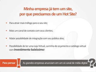 • Para atrair mais tráfego para o seu site;

• Mais um canal de contato com seus clientes;

• Maior possibilidade de integração com seu público alvo;

• Possibilidade de ter uma Loja Virtual, carrinho de orçamento e catálogo virtual
   com investimento baixíssimo!
 