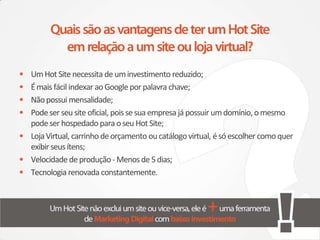• Um Hot Site necessita de um investimento reduzido;
• É mais fácil indexar ao Google por palavra chave;
• Não possui mensalidade;
• Pode ser seu site oficial, pois se sua empresa já possuir um domínio, o mesmo
  pode ser hospedado para o seu Hot Site;
• Loja Virtual, carrinho de orçamento ou catálogo virtual, é só escolher como quer
  exibir seus ítens;
• Velocidade de produção - Menos de 5 dias;
• Tecnologia renovada constantemente.
 