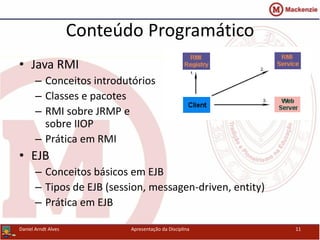 Conteúdo Programático
• Java RMI
– Conceitos introdutórios
– Classes e pacotes
– RMI sobre JRMP e
sobre IIOP
– Prática em RMI
• EJB
– Conceitos básicos em EJB
– Tipos de EJB (session, messagen-driven, entity)
– Prática em EJB
Daniel Arndt Alves Apresentação da Disciplina 11
 