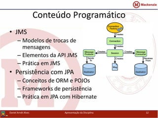 Conteúdo Programático
• JMS
– Modelos de trocas de
mensagens
– Elementos da API JMS
– Prática em JMS
• Persistência com JPA
– Conceitos de ORM e POJOs
– Frameworks de persistência
– Prática em JPA com Hibernate
Daniel Arndt Alves Apresentação da Disciplina 12
 