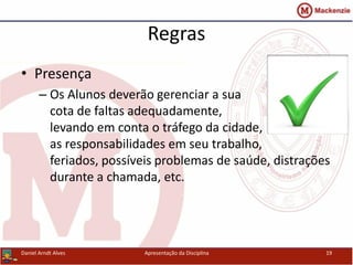 Regras
• Presença
– Os Alunos deverão gerenciar a sua
cota de faltas adequadamente,
levando em conta o tráfego da cidade,
as responsabilidades em seu trabalho,
feriados, possíveis problemas de saúde, distrações
durante a chamada, etc.
Daniel Arndt Alves Apresentação da Disciplina 19
 