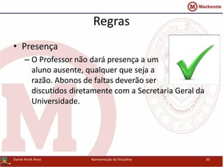 Regras
• Presença
– O Professor não dará presença a um
aluno ausente, qualquer que seja a
razão. Abonos de faltas deverão ser
discutidos diretamente com a Secretaria Geral da
Universidade.
Daniel Arndt Alves Apresentação da Disciplina 20
 