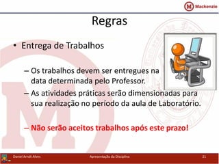 Regras
• Entrega de Trabalhos
– Os trabalhos devem ser entregues na
data determinada pelo Professor.
– As atividades práticas serão dimensionadas para
sua realização no período da aula de Laboratório.
– Não serão aceitos trabalhos após este prazo!
Daniel Arndt Alves Apresentação da Disciplina 21
 