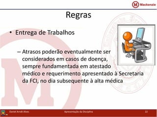Regras
• Entrega de Trabalhos
– Atrasos poderão eventualmente ser
considerados em casos de doença,
sempre fundamentada em atestado
médico e requerimento apresentado à Secretaria
da FCI, no dia subsequente à alta médica
Daniel Arndt Alves Apresentação da Disciplina 22
 