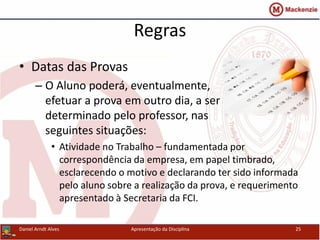 Regras
• Datas das Provas
– O Aluno poderá, eventualmente,
efetuar a prova em outro dia, a ser
determinado pelo professor, nas
seguintes situações:
• Atividade no Trabalho – fundamentada por
correspondência da empresa, em papel timbrado,
esclarecendo o motivo e declarando ter sido informada
pelo aluno sobre a realização da prova, e requerimento
apresentado à Secretaria da FCI.
Daniel Arndt Alves Apresentação da Disciplina 25
 