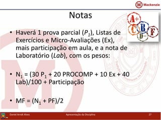 Notas
• Haverá 1 prova parcial (P1), Listas de
Exercícios e Micro-Avaliações (Ex),
mais participação em aula, e a nota de
Laboratório (Lab), com os pesos:
• N1 = (30 P1 + 20 PROCOMP + 10 Ex + 40
Lab)/100 + Participação
• MF = (N1 + PF)/2
Daniel Arndt Alves Apresentação da Disciplina 27
 