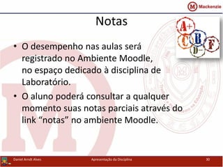 Notas
• O desempenho nas aulas será
registrado no Ambiente Moodle,
no espaço dedicado à disciplina de
Laboratório.
• O aluno poderá consultar a qualquer
momento suas notas parciais através do
link “notas” no ambiente Moodle.
Daniel Arndt Alves Apresentação da Disciplina 30
 
