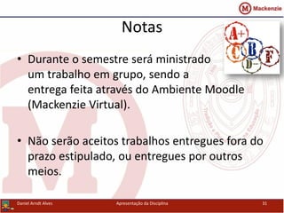 Notas
• Durante o semestre será ministrado
um trabalho em grupo, sendo a
entrega feita através do Ambiente Moodle
(Mackenzie Virtual).
• Não serão aceitos trabalhos entregues fora do
prazo estipulado, ou entregues por outros
meios.
Daniel Arndt Alves Apresentação da Disciplina 31
 