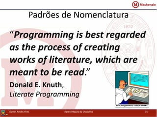 Padrões de Nomenclatura
Daniel Arndt Alves Apresentação da Disciplina 35
“Programming is best regarded
as the process of creating
works of literature, which are
meant to be read.”
Donald E. Knuth,
Literate Programming
 