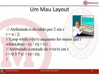 Um Mau Layout
// Atribuindo n dividido por 2 em r
r = n / 2;
// Loop while r-(n/r) enquanto for maior que t
while(abs(r - (n / r)) > t){
// Atribuindo a metade de r+(n/r) em r
r = 0.5 * (r + (n / r));
}
Daniel Arndt Alves Apresentação da Disciplina 39
 