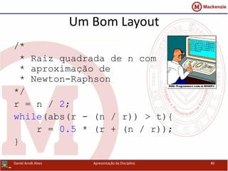 Um Bom Layout
/*
* Raiz quadrada de n com
* aproximação de
* Newton-Raphson
*/
r = n / 2;
while(abs(r - (n / r)) > t){
r = 0.5 * (r + (n / r));
}
Daniel Arndt Alves Apresentação da Disciplina 40
 