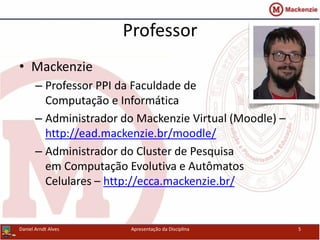 Professor
• Mackenzie
– Professor PPI da Faculdade de
Computação e Informática
– Administrador do Mackenzie Virtual (Moodle) –
http://ead.mackenzie.br/moodle/
– Administrador do Cluster de Pesquisa
em Computação Evolutiva e Autômatos
Celulares – http://ecca.mackenzie.br/
Apresentação da Disciplina 5Daniel Arndt Alves
 