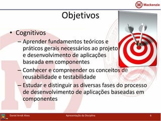 Objetivos
• Cognitivos
– Aprender fundamentos teóricos e
práticos gerais necessários ao projeto
e desenvolvimento de aplicações
baseada em componentes
– Conhecer e compreender os conceitos de
reusabilidade e testabilidade
– Estudar e distinguir as diversas fases do processo
de desenvolvimento de aplicações baseadas em
componentes
Daniel Arndt Alves Apresentação da Disciplina 6
 