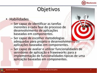 Objetivos
• Habilidades
– Ser capaz de identificar as tarefas
inerentes a cada fase do processo de
desenvolvimento de aplicações
baseadas em componentes.
– Ser capaz de escolher metodologias
adequadas para projeto e desenvolvimento de
aplicações baseadas em componentes.
– Ser capaz de avaliar e utilizar funcionalidades de
servidores de aplicação e fraweworks para a
implementação de funcionalidades típicas de uma
aplicação baseadas em componentes.
Daniel Arndt Alves Apresentação da Disciplina 7
 