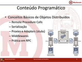 Conteúdo Programático
• Conceitos Básicos de Objetos Distribuídos
– Remote Procedure Calls
– Serialização
– Proxies e Adapters (stubs)
– Middlewares
– Prática em RPC
Daniel Arndt Alves Apresentação da Disciplina 9
 